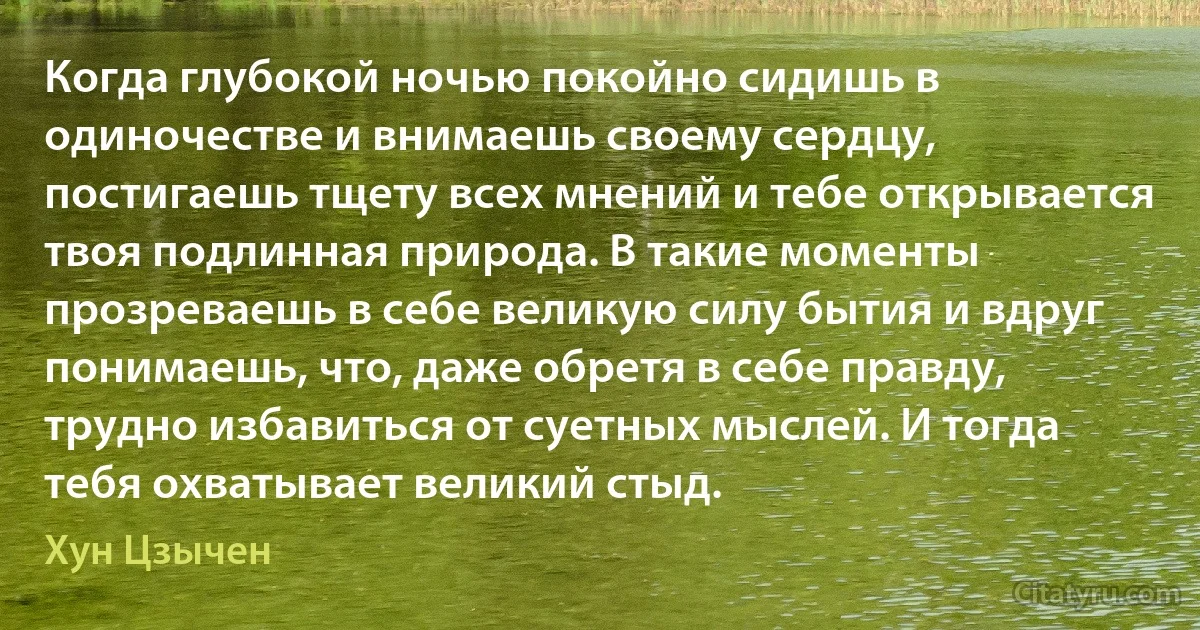 Когда глубокой ночью покойно сидишь в одиночестве и внимаешь своему сердцу, постигаешь тщету всех мнений и тебе открывается твоя подлинная природа. В такие моменты прозреваешь в себе великую силу бытия и вдруг понимаешь, что, даже обретя в себе правду, трудно избавиться от суетных мыслей. И тогда тебя охватывает великий стыд. (Хун Цзычен)