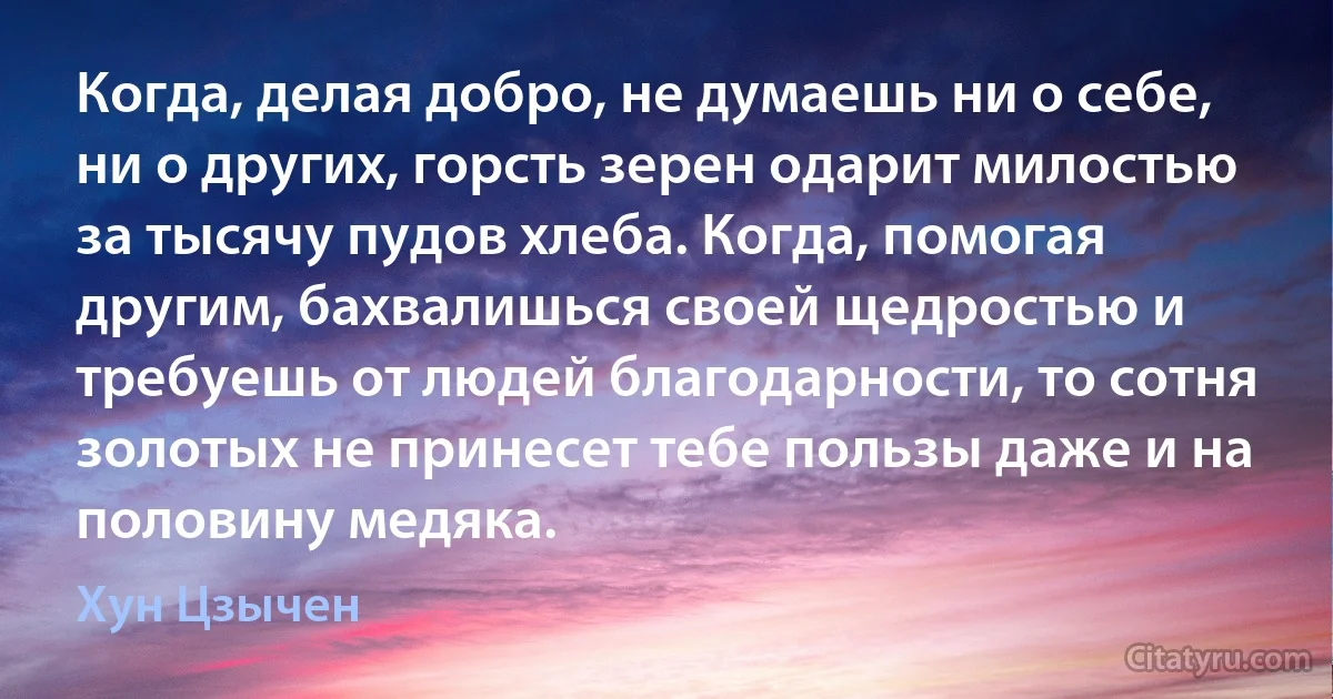 Когда, делая добро, не думаешь ни о себе, ни о других, горсть зерен одарит милостью за тысячу пудов хлеба. Когда, помогая другим, бахвалишься своей щедростью и требуешь от людей благодарности, то сотня золотых не принесет тебе пользы даже и на половину медяка. (Хун Цзычен)