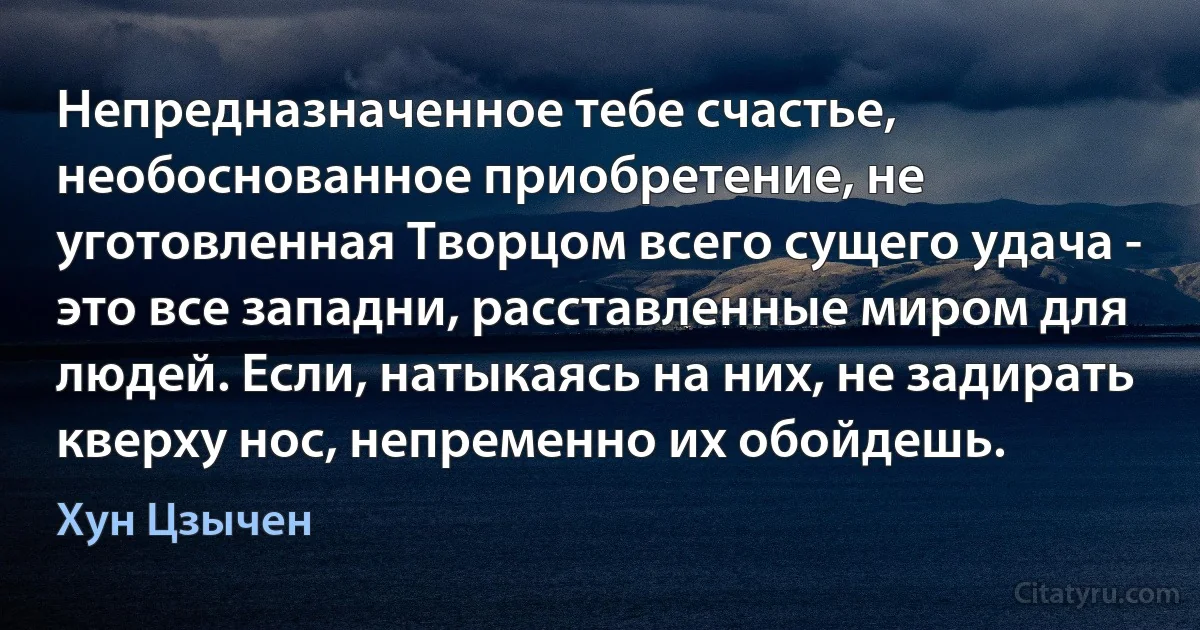 Непредназначенное тебе счастье, необоснованное приобретение, не уготовленная Творцом всего сущего удача - это все западни, расставленные миром для людей. Если, натыкаясь на них, не задирать кверху нос, непременно их обойдешь. (Хун Цзычен)