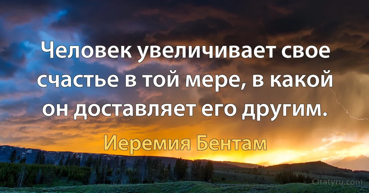 Человек увеличивает свое счастье в той мере, в какой он доставляет его другим. (Иеремия Бентам)