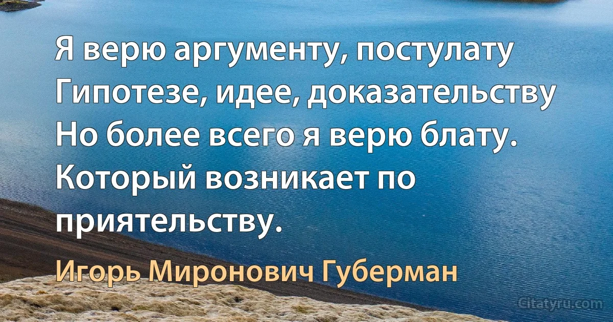 Я верю аргументу, постулату
Гипотезе, идее, доказательству
Но более всего я верю блату.
Который возникает по приятельству. (Игорь Миронович Губерман)