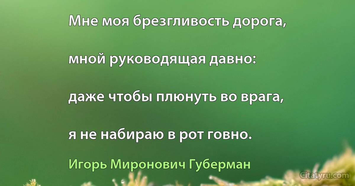 Мне моя брезгливость дорога,

мной руководящая давно:

даже чтобы плюнуть во врага,

я не набираю в рот говно. (Игорь Миронович Губерман)