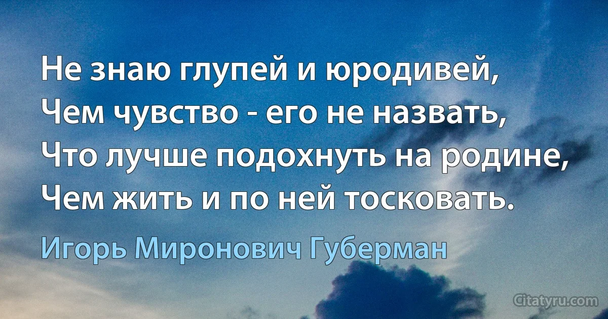 Не знаю глупей и юродивей,
Чем чувство - его не назвать,
Что лучше подохнуть на родине,
Чем жить и по ней тосковать. (Игорь Миронович Губерман)