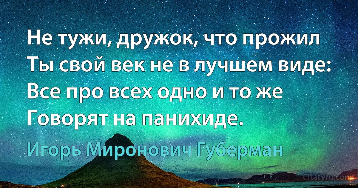 Не тужи, дружок, что прожил
Ты свой век не в лучшем виде:
Все про всех одно и то же
Говорят на панихиде. (Игорь Миронович Губерман)