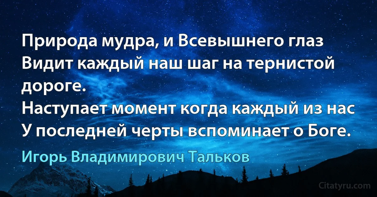 Природа мудра, и Всевышнего глаз
Видит каждый наш шаг на тернистой дороге.
Наступает момент когда каждый из нас
У последней черты вспоминает о Боге. (Игорь Владимирович Тальков)