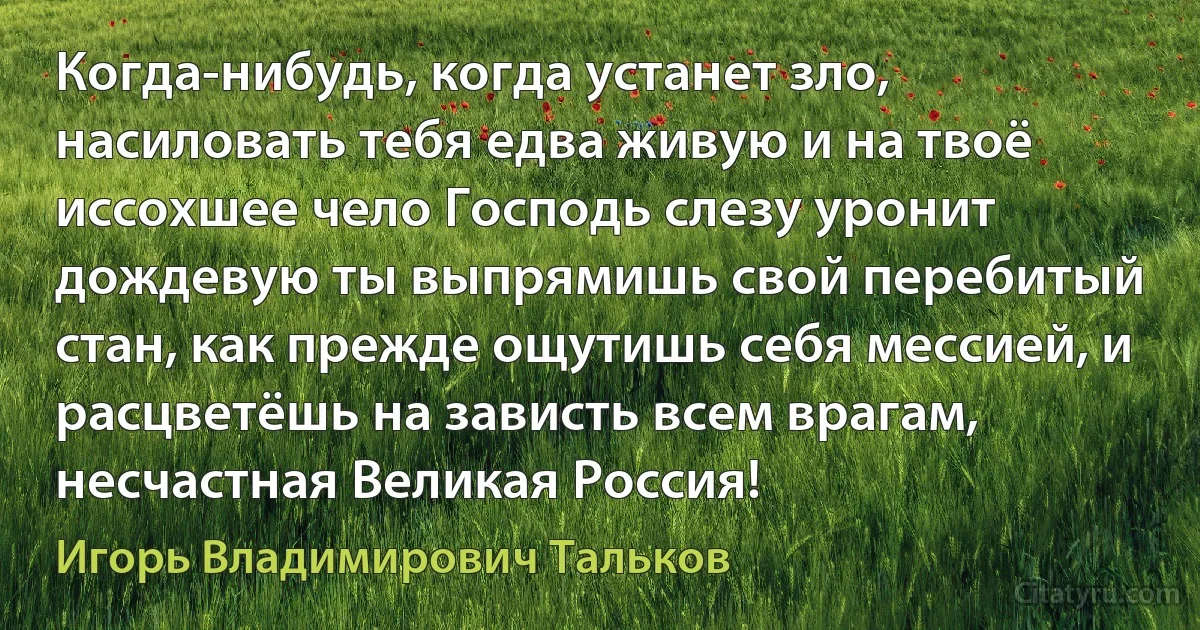 Когда-нибудь, когда устанет зло, насиловать тебя едва живую и на твоё иссохшее чело Господь слезу уронит дождевую ты выпрямишь свой перебитый стан, как прежде ощутишь себя мессией, и расцветёшь на зависть всем врагам, несчастная Великая Россия! (Игорь Владимирович Тальков)