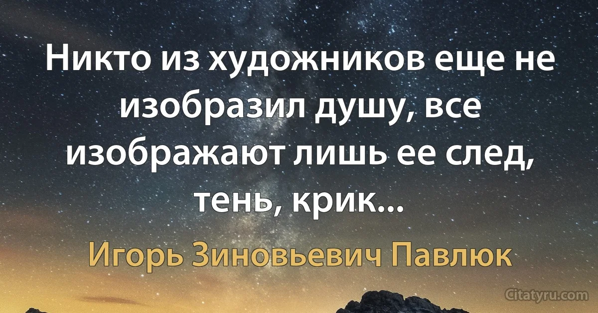 Никто из художников еще не изобразил душу, все изображают лишь ее след, тень, крик... (Игорь Зиновьевич Павлюк)