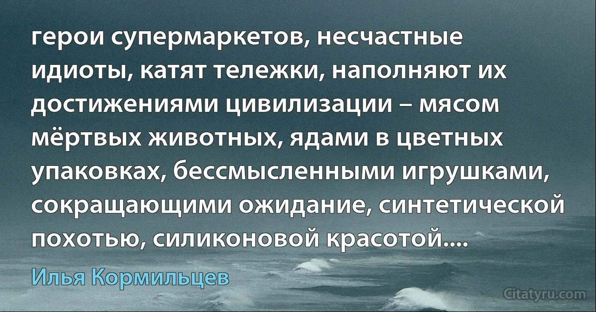 герои супермаркетов, несчастные идиоты, катят тележки, наполняют их
достижениями цивилизации – мясом мёртвых животных, ядами в цветных упаковках, бессмысленными игрушками, сокращающими ожидание, синтетической похотью, силиконовой красотой.... (Илья Кормильцев)