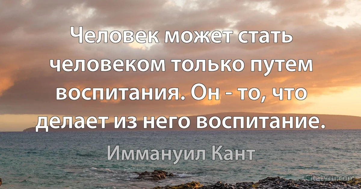 Человек может стать человеком только путем воспитания. Он - то, что делает из него воспитание. (Иммануил Кант)