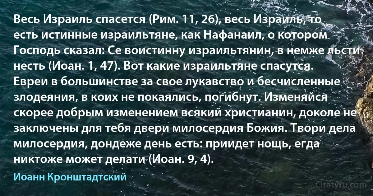 Весь Израиль спасется (Рим. 11, 26), весь Израиль, то есть истинные израильтяне, как Нафанаил, о котором Господь сказал: Се воистинну израильтянин, в немже льсти несть (Иоан. 1, 47). Вот какие израильтяне спасутся. Евреи в большинстве за свое лукавство и бесчисленные злодеяния, в коих не покаялись, погибнут. Изменяйся скорее добрым изменением всякий христианин, доколе не заключены для тебя двери милосердия Божия. Твори дела милосердия, дондеже день есть: приидет нощь, егда никтоже может делати (Иоан. 9, 4). (Иоанн Кронштадтский)