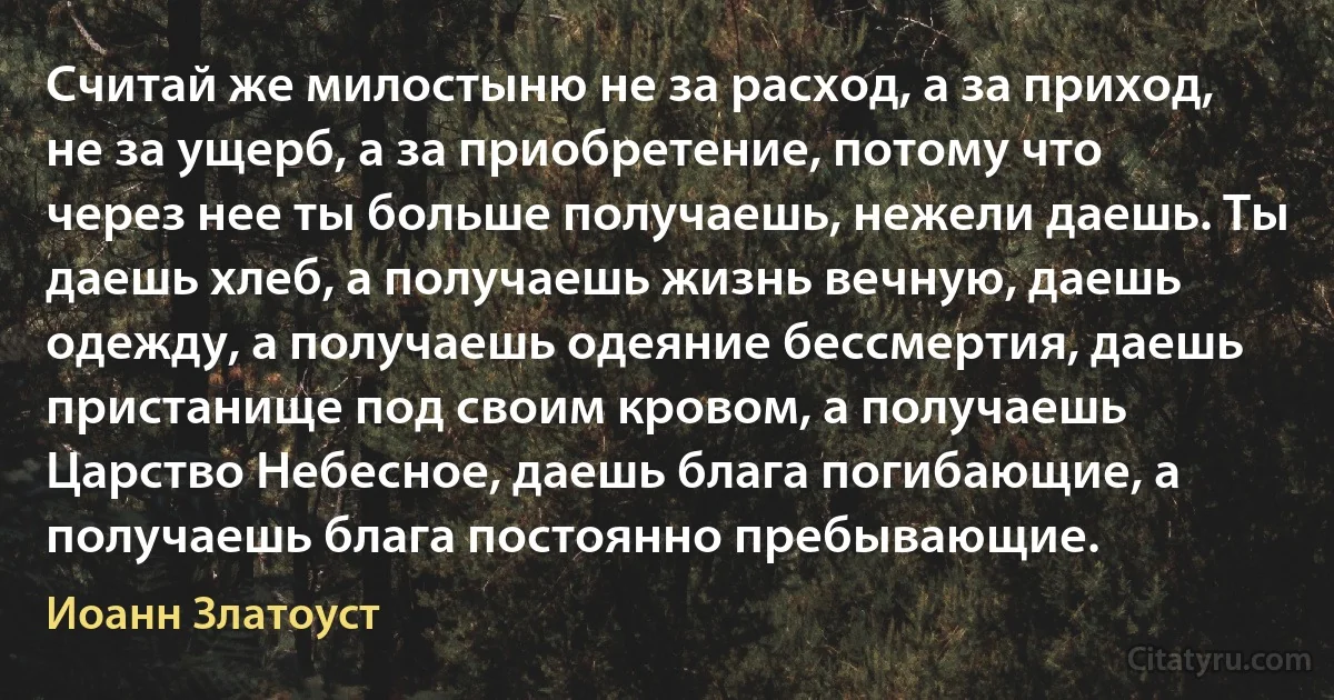 Считай же милостыню не за расход, а за приход, не за ущерб, а за приобретение, потому что через нее ты больше получаешь, нежели даешь. Ты даешь хлеб, а получаешь жизнь вечную, даешь одежду, а получаешь одеяние бессмертия, даешь пристанище под своим кровом, а получаешь Царство Небесное, даешь блага погибающие, а получаешь блага постоянно пребывающие. (Иоанн Златоуст)