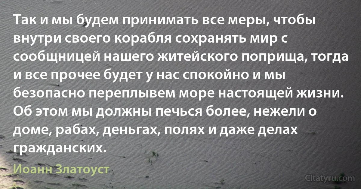 Так и мы будем принимать все меры, чтобы внутри своего корабля сохранять мир с сообщницей нашего житейского поприща, тогда и все прочее будет у нас спокойно и мы безопасно переплывем море настоящей жизни. Об этом мы должны печься более, нежели о доме, рабах, деньгах, полях и даже делах гражданских. (Иоанн Златоуст)