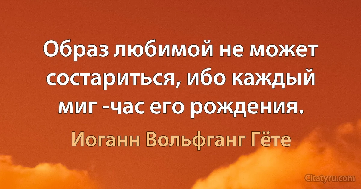 Образ любимой не может состариться, ибо каждый миг -час его рождения. (Иоганн Вольфганг Гёте)