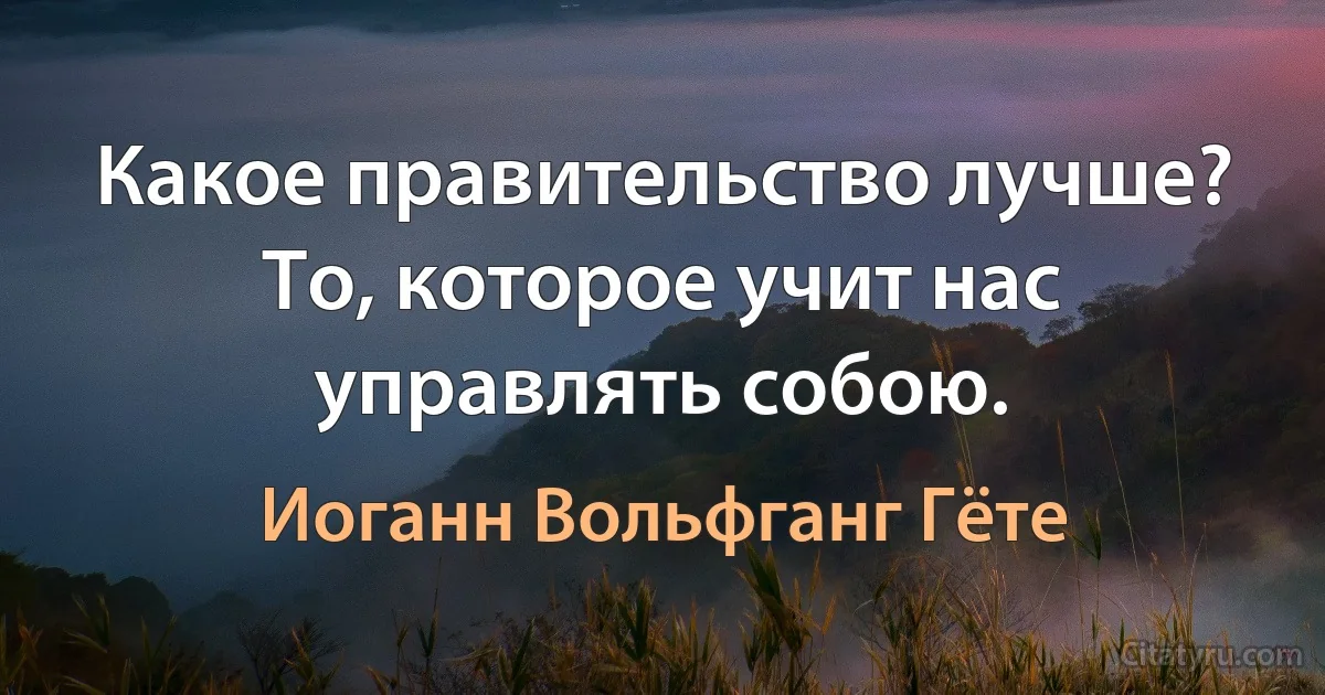 Какое правительство лучше? То, которое учит нас управлять собою. (Иоганн Вольфганг Гёте)