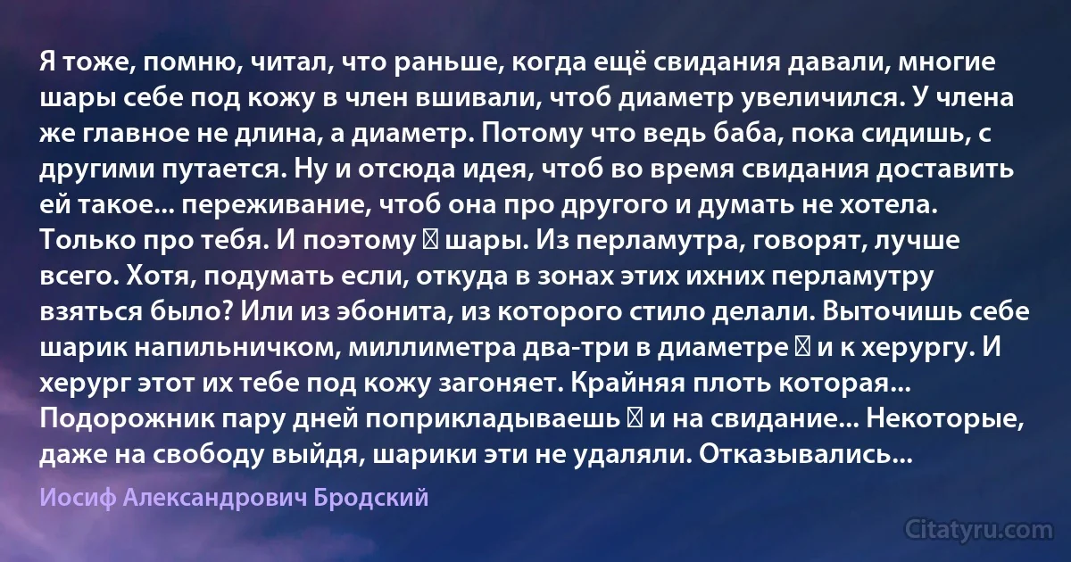 Я тоже, помню, читал, что раньше, когда ещё свидания давали, многие шары себе под кожу в член вшивали, чтоб диаметр увеличился. У члена же главное не длина, а диаметр. Потому что ведь баба, пока сидишь, с другими путается. Ну и отсюда идея, чтоб во время свидания доставить ей такое... переживание, чтоб она про другого и думать не хотела. Только про тебя. И поэтому ― шары. Из перламутра, говорят, лучше всего. Хотя, подумать если, откуда в зонах этих ихних перламутру взяться было? Или из эбонита, из которого стило делали. Выточишь себе шарик напильничком, миллиметра два-три в диаметре ― и к херургу. И херург этот их тебе под кожу загоняет. Крайняя плоть которая... Подорожник пару дней поприкладываешь ― и на свидание... Некоторые, даже на свободу выйдя, шарики эти не удаляли. Отказывались... (Иосиф Александрович Бродский)