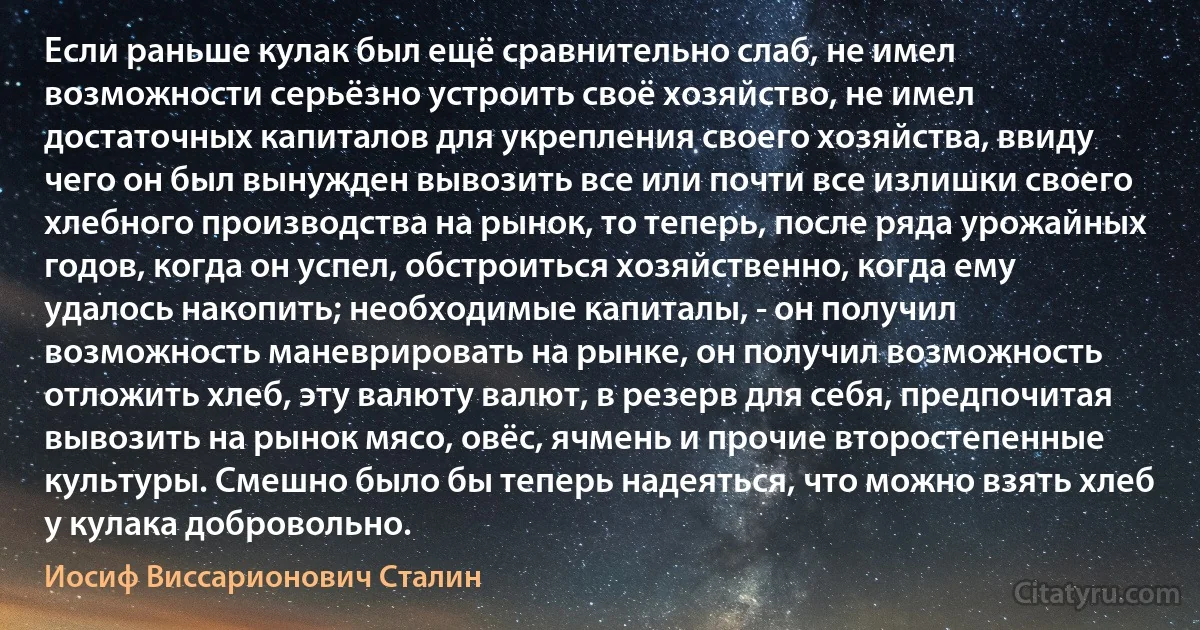 Если раньше кулак был ещё сравнительно слаб, не имел возможности серьёзно устроить своё хозяйство, не имел достаточных капиталов для укрепления своего хозяйства, ввиду чего он был вынужден вывозить все или почти все излишки своего хлебного производства на рынок, то теперь, после ряда урожайных годов, когда он успел, обстроиться хозяйственно, когда ему удалось накопить; необходимые капиталы, - он получил возможность маневрировать на рынке, он получил возможность отложить хлеб, эту валюту валют, в резерв для себя, предпочитая вывозить на рынок мясо, овёс, ячмень и прочие второстепенные культуры. Смешно было бы теперь надеяться, что можно взять хлеб у кулака добровольно. (Иосиф Виссарионович Сталин)