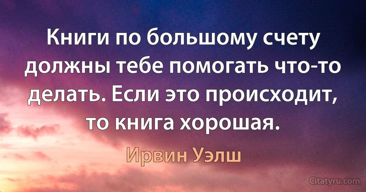 Книги по большому счету должны тебе помогать что-то делать. Если это происходит, то книга хорошая. (Ирвин Уэлш)