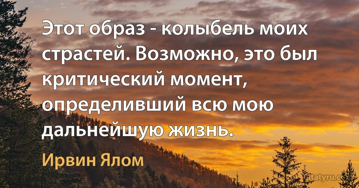 Этот образ - колыбель моих страстей. Возможно, это был критический момент, определивший всю мою дальнейшую жизнь. (Ирвин Ялом)