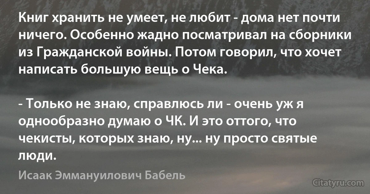 Книг хранить не умеет, не любит - дома нет почти ничего. Особенно жадно посматривал на сборники из Гражданской войны. Потом говорил, что хочет написать большую вещь о Чека.

- Только не знаю, справлюсь ли - очень уж я однообразно думаю о ЧК. И это оттого, что чекисты, которых знаю, ну... ну просто святые люди. (Исаак Эммануилович Бабель)