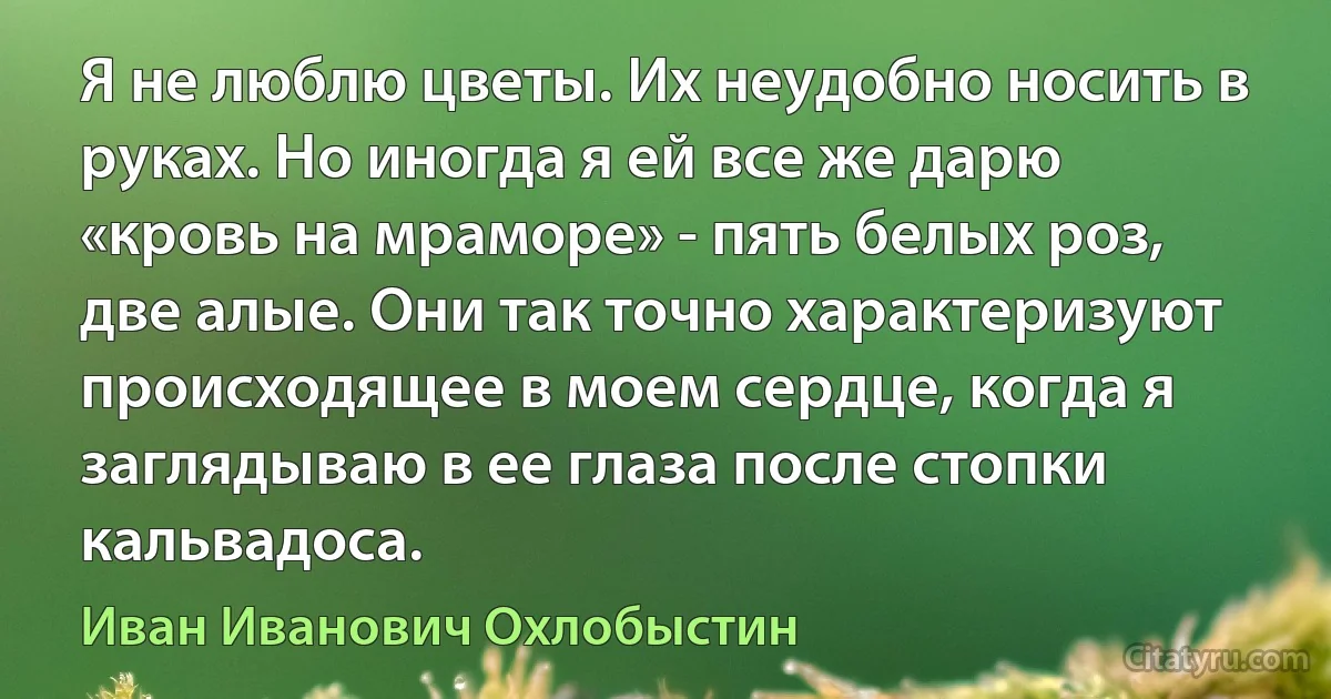 Я не люблю цветы. Их неудобно носить в руках. Но иногда я ей все же дарю «кровь на мраморе» - пять белых роз, две алые. Они так точно характеризуют происходящее в моем сердце, когда я заглядываю в ее глаза после стопки кальвадоса. (Иван Иванович Охлобыстин)