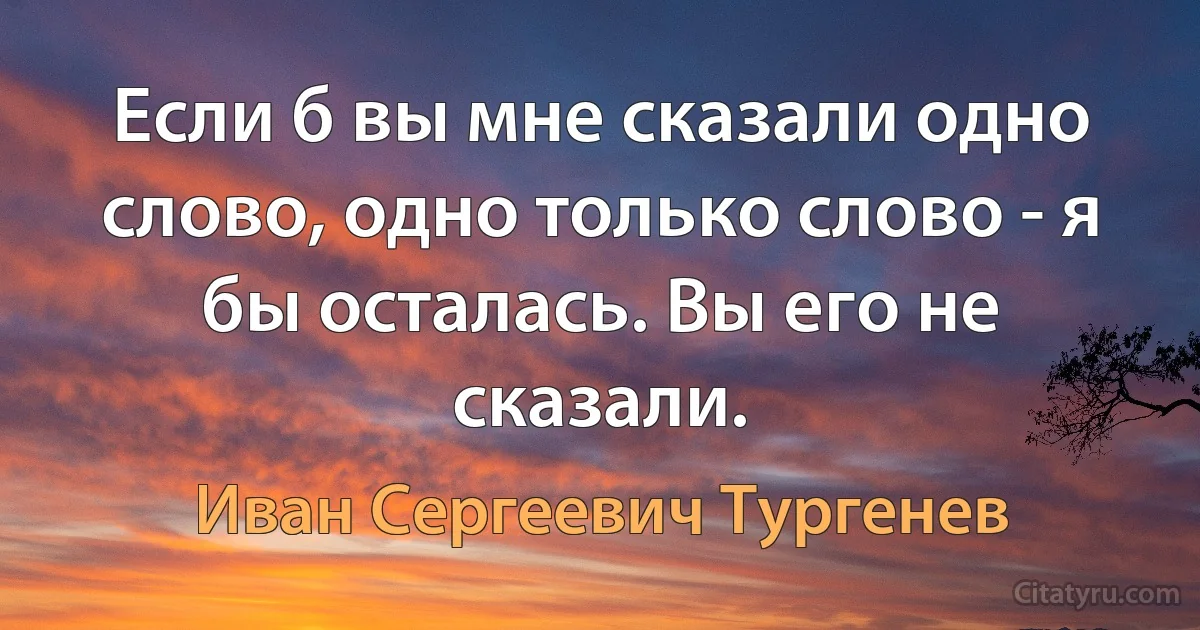 Если б вы мне сказали одно слово, одно только слово - я бы осталась. Вы его не сказали. (Иван Сергеевич Тургенев)