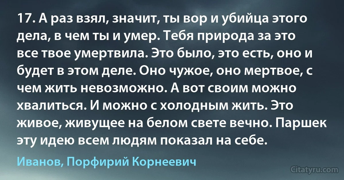 17. А раз взял, значит, ты вор и убийца этого дела, в чем ты и умер. Тебя природа за это все твое умертвила. Это было, это есть, оно и будет в этом деле. Оно чужое, оно мертвое, с чем жить невозможно. А вот своим можно хвалиться. И можно с холодным жить. Это живое, живущее на белом свете вечно. Паршек эту идею всем людям показал на себе. (Иванов, Порфирий Корнеевич)