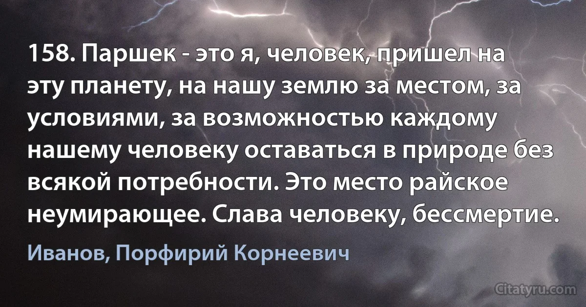 158. Паршек - это я, человек, пришел на эту планету, на нашу землю за местом, за условиями, за возможностью каждому нашему человеку оставаться в природе без всякой потребности. Это место райское неумирающее. Слава человеку, бессмертие. (Иванов, Порфирий Корнеевич)