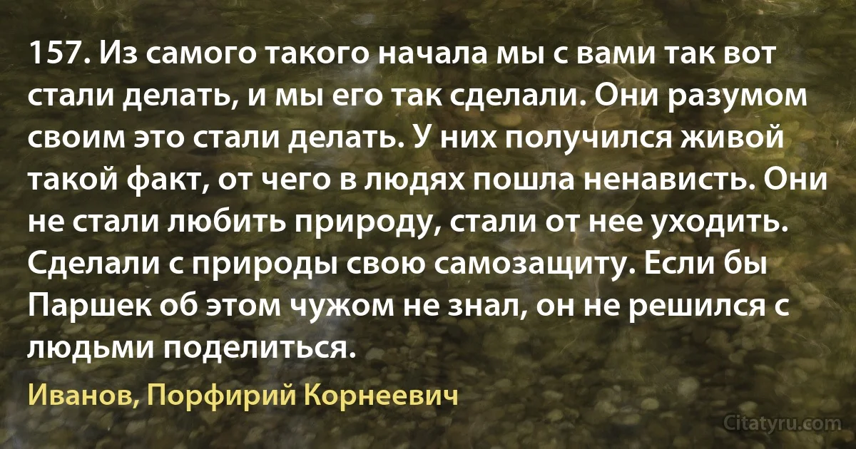 157. Из самого такого начала мы с вами так вот стали делать, и мы его так сделали. Они разумом своим это стали делать. У них получился живой такой факт, от чего в людях пошла ненависть. Они не стали любить природу, стали от нее уходить. Сделали с природы свою самозащиту. Если бы Паршек об этом чужом не знал, он не решился с людьми поделиться. (Иванов, Порфирий Корнеевич)