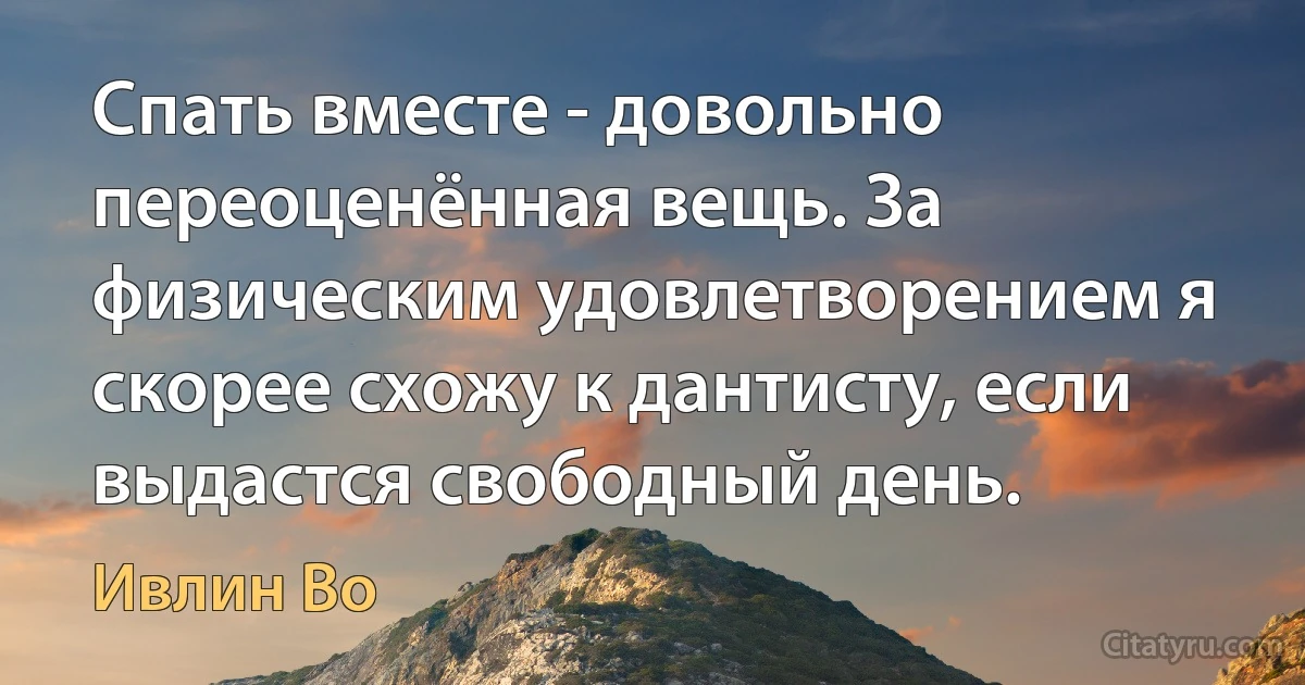 Спать вместе - довольно переоценённая вещь. За физическим удовлетворением я скорее схожу к дантисту, если выдастся свободный день. (Ивлин Во)