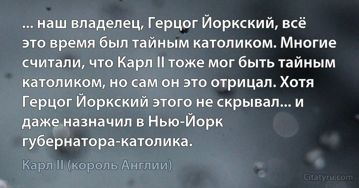 ... наш владелец, Герцог Йоркский, всё это время был тайным католиком. Многие считали, что Карл II тоже мог быть тайным католиком, но сам он это отрицал. Хотя Герцог Йоркский этого не скрывал... и даже назначил в Нью-Йорк губернатора-католика. (Карл II (король Англии))