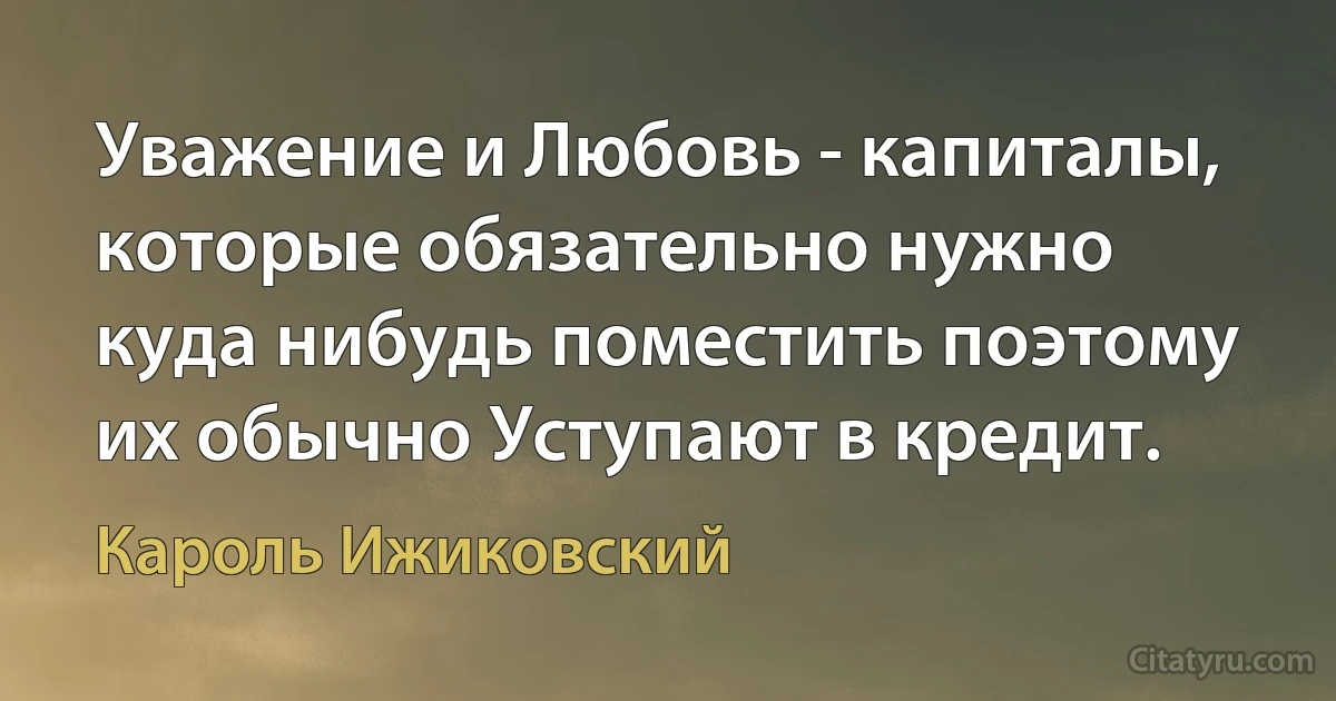 Уважение и Любовь - капиталы, которые обязательно нужно куда нибудь поместить поэтому их обычно Уступают в кредит. (Кароль Ижиковский)