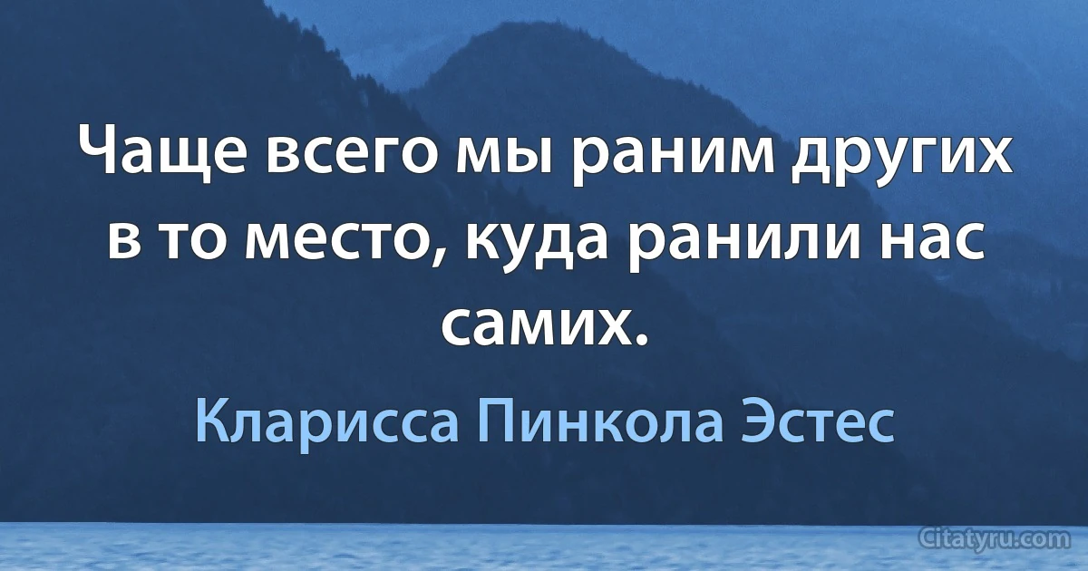 Чаще всего мы раним других в то место, куда ранили нас самих. (Кларисса Пинкола Эстес)