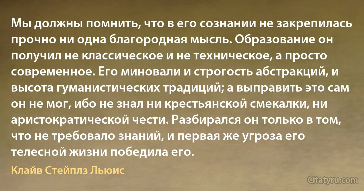 Мы должны помнить, что в его сознании не закрепилась прочно ни одна благородная мысль. Образование он получил не классическое и не техническое, а просто современное. Его миновали и строгость абстракций, и высота гуманистических традиций; а выправить это сам он не мог, ибо не знал ни крестьянской смекалки, ни аристократической чести. Разбирался он только в том, что не требовало знаний, и первая же угроза его телесной жизни победила его. (Клайв Стейплз Льюис)