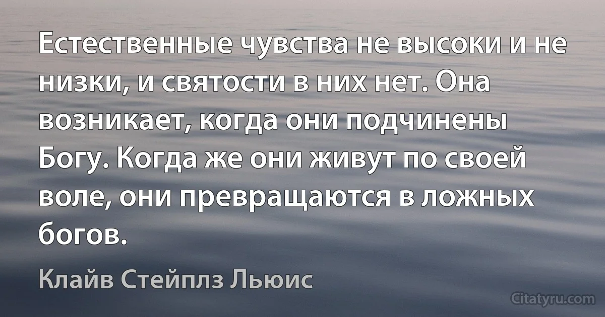 Естественные чувства не высоки и не низки, и святости в них нет. Она возникает, когда они подчинены Богу. Когда же они живут по своей воле, они превращаются в ложных богов. (Клайв Стейплз Льюис)