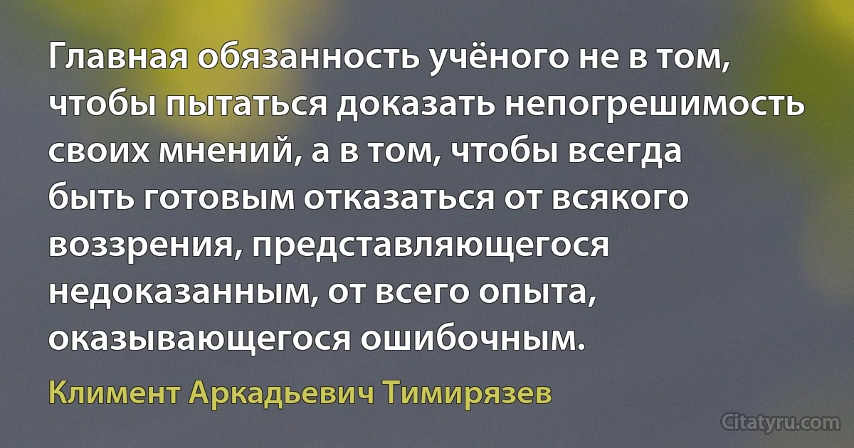 Главная обязанность учёного не в том, чтобы пытаться доказать непогрешимость своих мнений, а в том, чтобы всегда быть готовым отказаться от всякого воззрения, представляющегося недоказанным, от всего опыта, оказывающегося ошибочным. (Климент Аркадьевич Тимирязев)