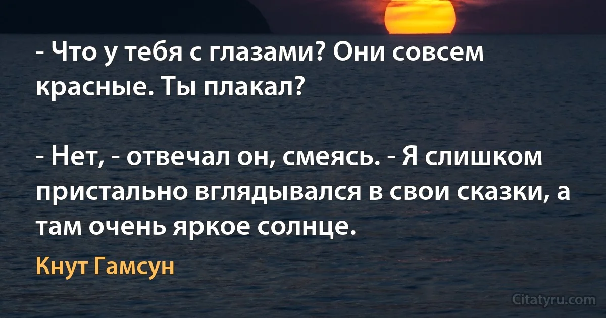 - Что у тебя с глазами? Они совсем красные. Ты плакал?

- Нет, - отвечал он, смеясь. - Я слишком пристально вглядывался в свои сказки, а там очень яркое солнце. (Кнут Гамсун)