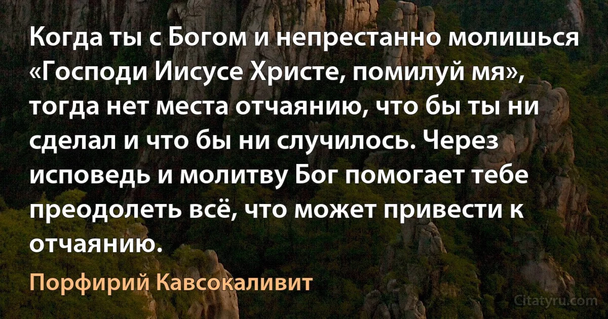 Когда ты с Богом и непрестанно молишься «Господи Иисусе Христе, помилуй мя», тогда нет места отчаянию, что бы ты ни сделал и что бы ни случилось. Через исповедь и молитву Бог помогает тебе преодолеть всё, что может привести к отчаянию. (Порфирий Кавсокаливит)