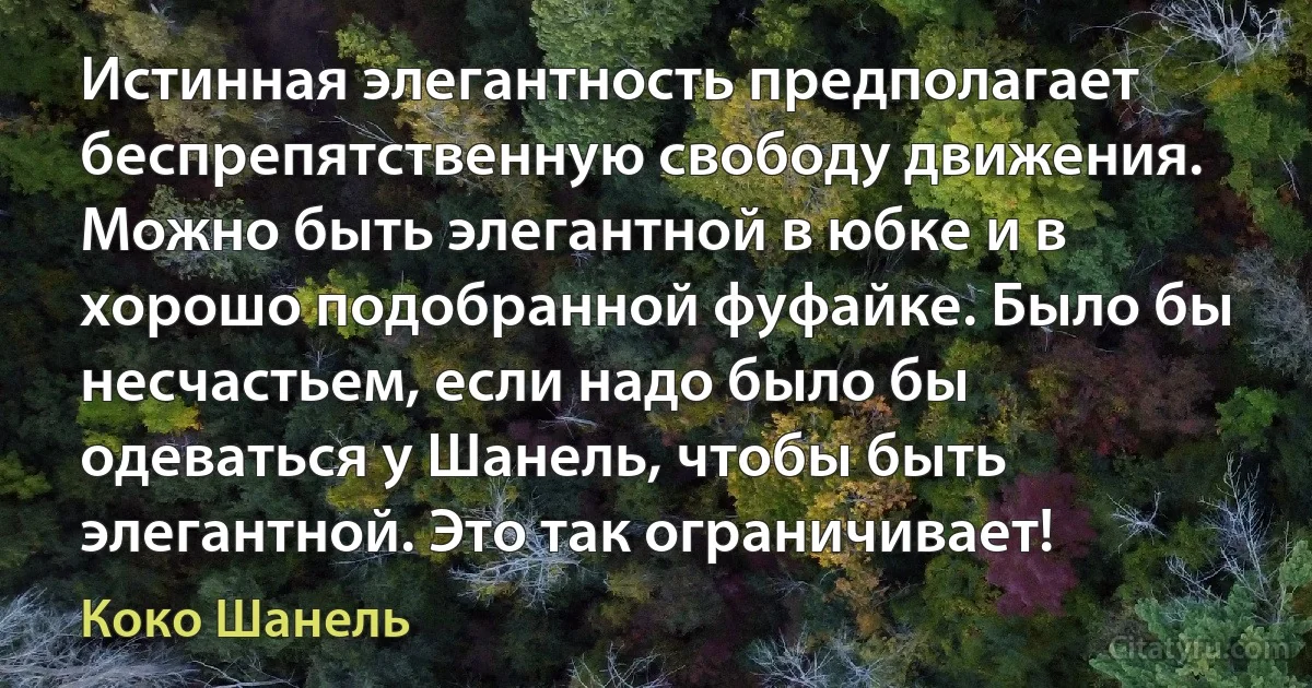 Истинная элегантность предполагает беспрепятственную свободу движения. Можно быть элегантной в юбке и в хорошо подобранной фуфайке. Было бы несчастьем, если надо было бы одеваться у Шанель, чтобы быть элегантной. Это так ограничивает! (Коко Шанель)