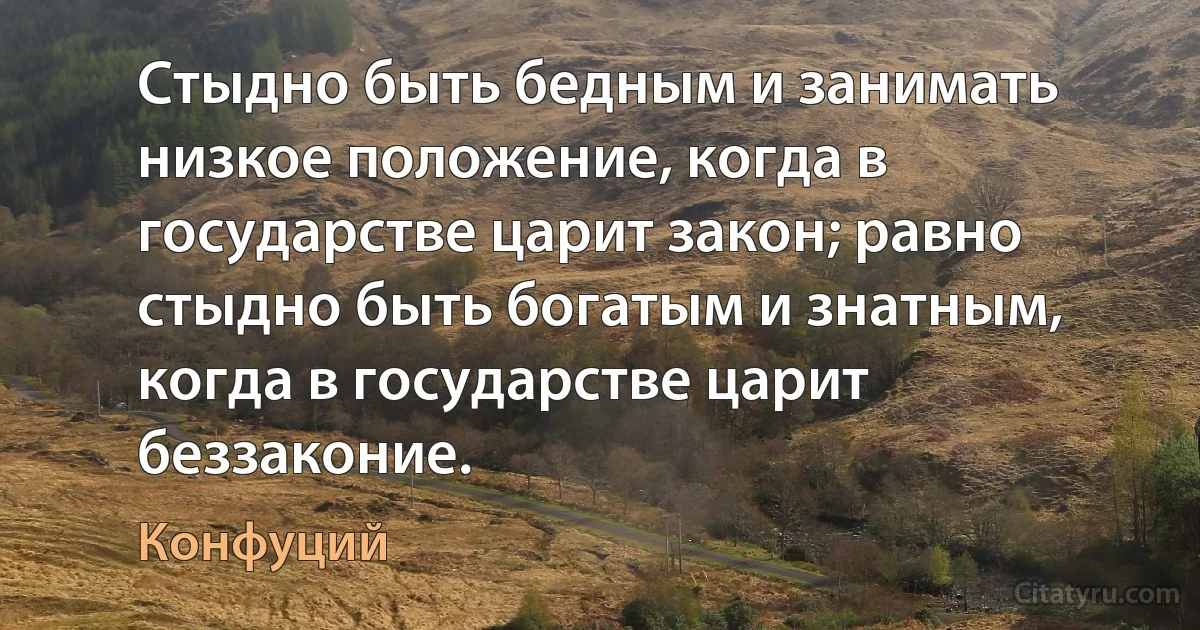 Стыдно быть бедным и занимать низкое положение, когда в государстве царит закон; равно стыдно быть богатым и знатным, когда в государстве царит беззаконие. (Конфуций)