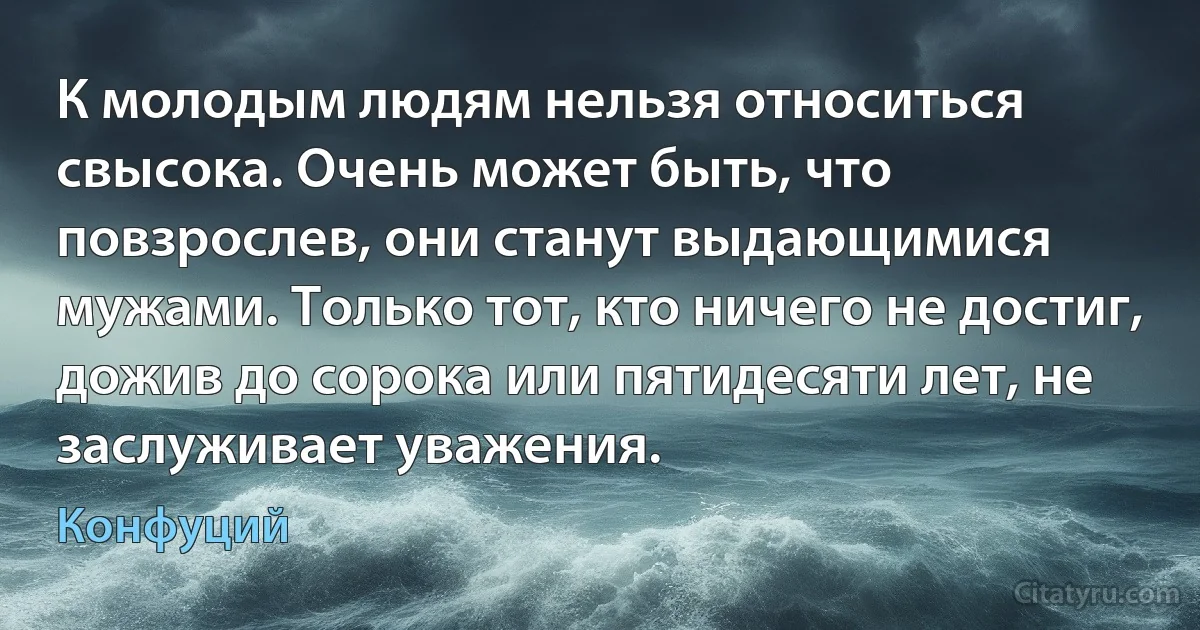 К молодым людям нельзя относиться свысока. Очень может быть, что повзрослев, они станут выдающимися мужами. Только тот, кто ничего не достиг, дожив до сорока или пятидесяти лет, не заслуживает уважения. (Конфуций)