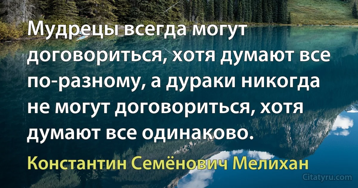 Мудрецы всегда могут договориться, хотя думают все по-разному, а дураки никогда не могут договориться, хотя думают все одинаково. (Константин Семёнович Мелихан)