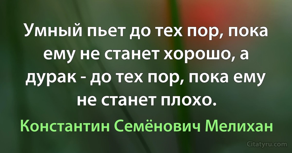 Умный пьет до тех пор, пока ему не станет хорошо, а дурак - до тех пор, пока ему не станет плохо. (Константин Семёнович Мелихан)