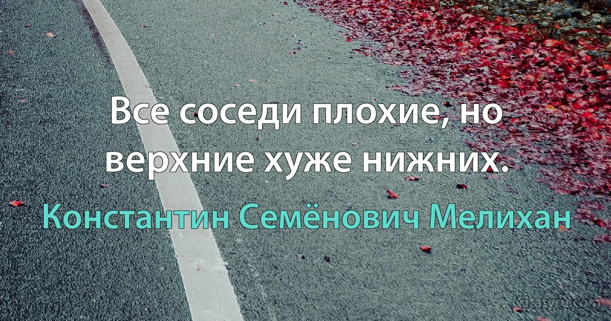 Все соседи плохие, но верхние хуже нижних. (Константин Семёнович Мелихан)