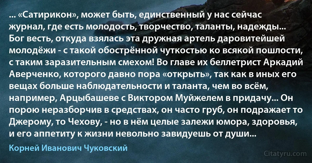 ... «Сатирикон», может быть, единственный у нас сейчас журнал, где есть молодость, творчество, таланты, надежды... Бог весть, откуда взялась эта дружная артель даровитейшей молодёжи - с такой обострённой чуткостью ко всякой пошлости, с таким заразительным смехом! Во главе их беллетрист Аркадий Аверченко, которого давно пора «открыть», так как в иных его вещах больше наблюдательности и таланта, чем во всём, например, Арцыбашеве с Виктором Муйжелем в придачу... Он порою неразборчив в средствах, он часто груб, он подражает то Джерому, то Чехову, - но в нём целые залежи юмора, здоровья, и его аппетиту к жизни невольно завидуешь от души... (Корней Иванович Чуковский)