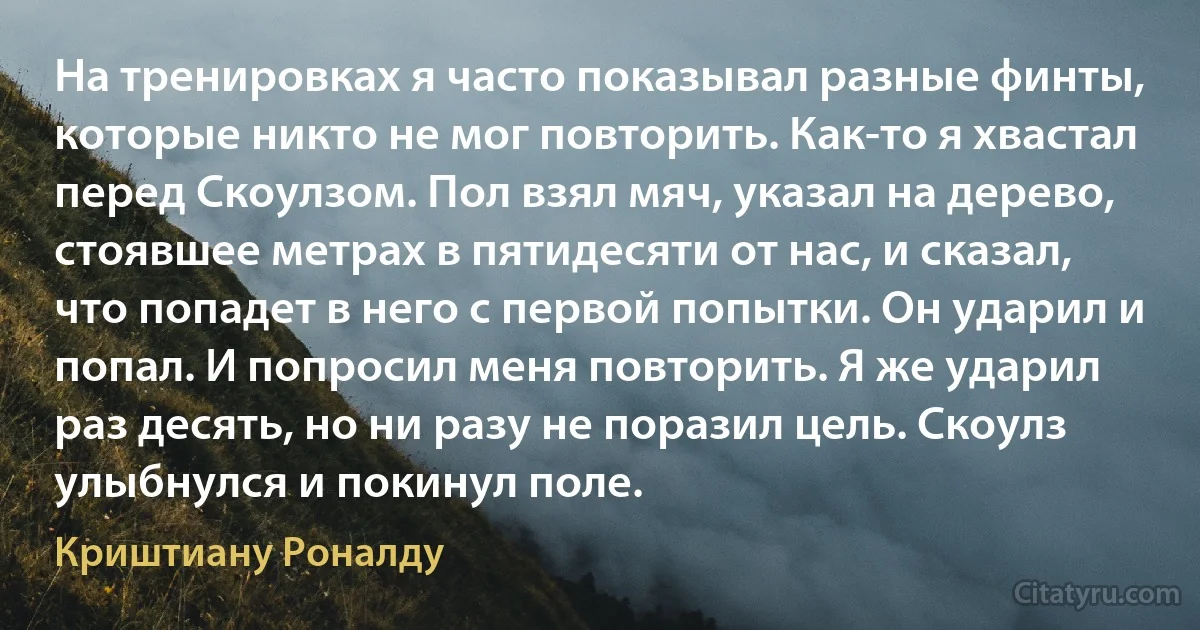 На тренировках я часто показывал разные финты, которые никто не мог повторить. Как-то я хвастал перед Скоулзом. Пол взял мяч, указал на дерево, стоявшее метрах в пятидесяти от нас, и сказал, что попадет в него с первой попытки. Он ударил и попал. И попросил меня повторить. Я же ударил раз десять, но ни разу не поразил цель. Скоулз улыбнулся и покинул поле. (Криштиану Роналду)