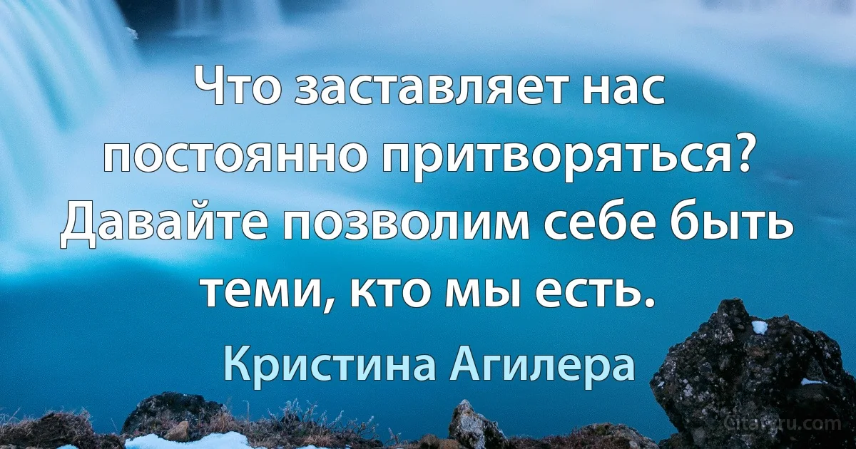 Что заставляет нас постоянно притворяться? Давайте позволим себе быть теми, кто мы есть. (Кристина Агилера)