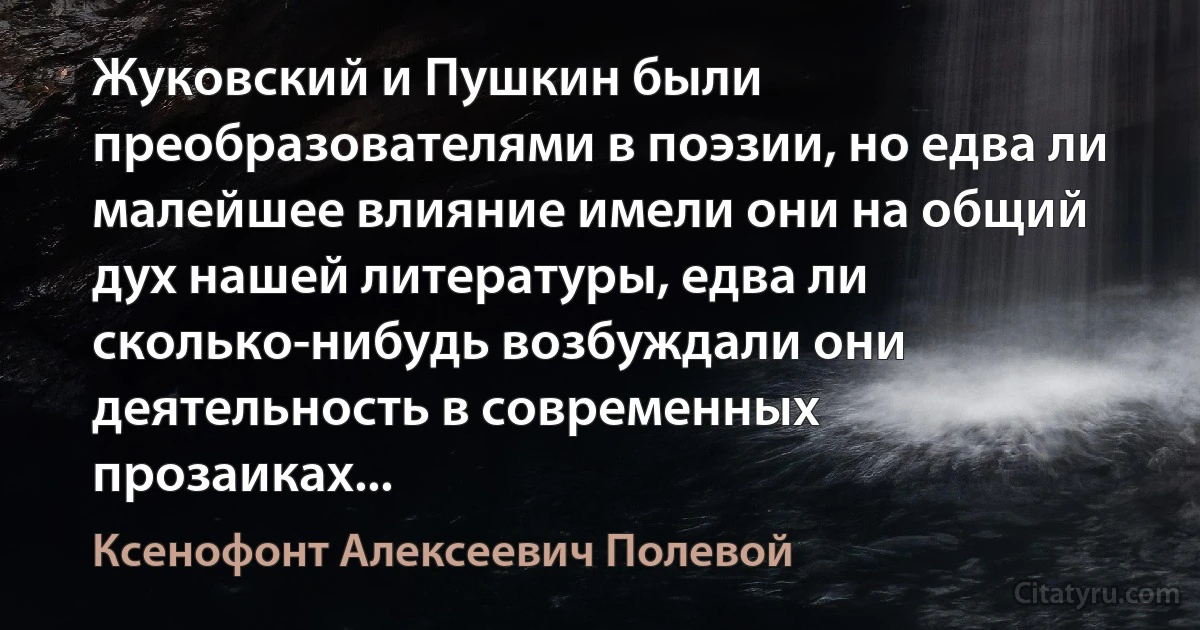 Жуковский и Пушкин были преобразователями в поэзии, но едва ли малейшее влияние имели они на общий дух нашей литературы, едва ли сколько-нибудь возбуждали они деятельность в современных прозаиках... (Ксенофонт Алексеевич Полевой)