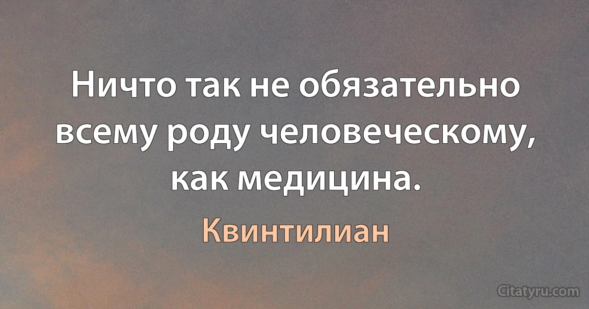 Ничто так не обязательно всему роду человеческому, как медицина. (Квинтилиан)