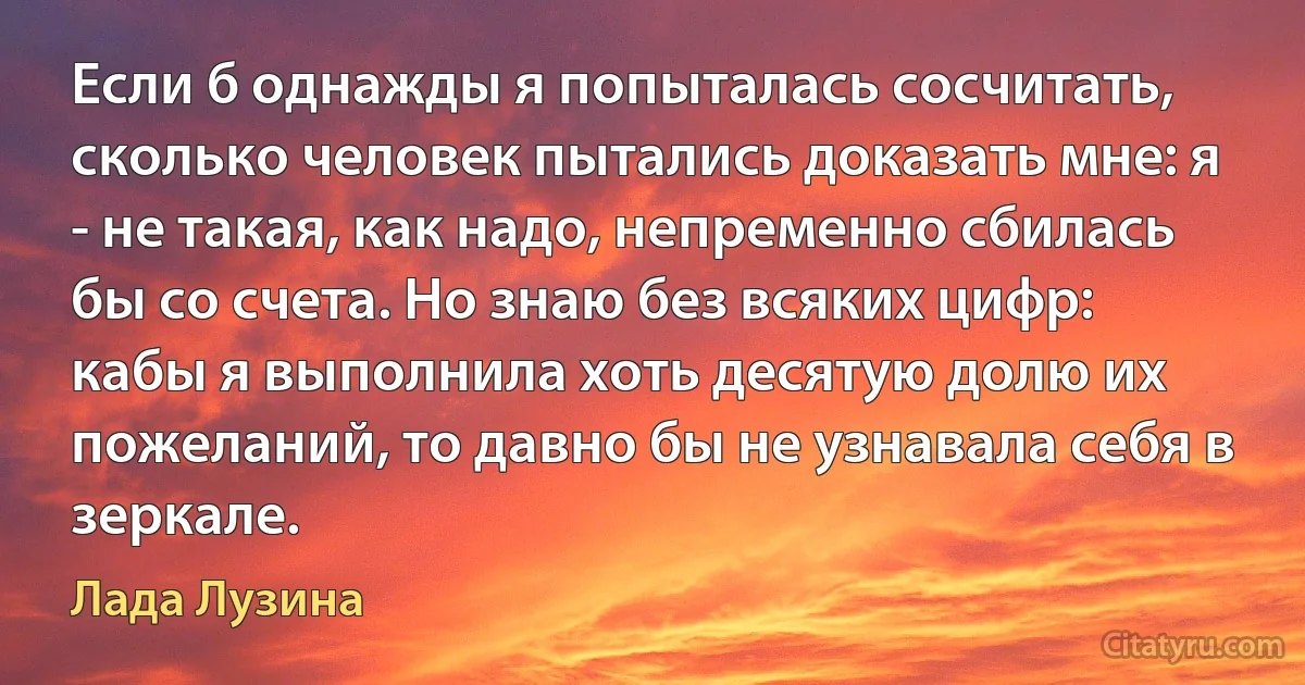 Если б однажды я попыталась сосчитать, сколько человек пытались доказать мне: я - не такая, как надо, непременно сбилась бы со счета. Но знаю без всяких цифр: кабы я выполнила хоть десятую долю их пожеланий, то давно бы не узнавала себя в зеркале. (Лада Лузина)