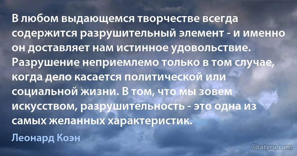 В любом выдающемся творчестве всегда содержится разрушительный элемент - и именно он доставляет нам истинное удовольствие. Разрушение неприемлемо только в том случае, когда дело касается политической или социальной жизни. В том, что мы зовем искусством, разрушительность - это одна из самых желанных характеристик. (Леонард Коэн)